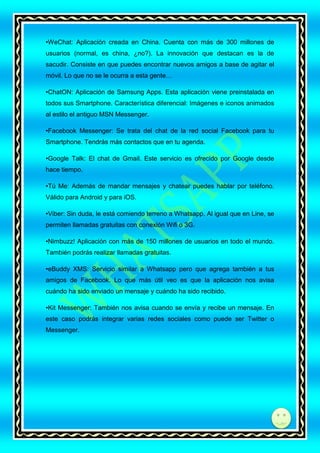 •WeChat: Aplicación creada en China. Cuenta con más de 300 millones de
usuarios (normal, es china, ¿no?). La innovación que destacan es la de
sacudir. Consiste en que puedes encontrar nuevos amigos a base de agitar el
móvil. Lo que no se le ocurra a esta gente…
•ChatON: Aplicación de Samsung Apps. Esta aplicación viene preinstalada en
todos sus Smartphone. Característica diferencial: Imágenes e iconos animados
al estilo el antiguo MSN Messenger.
•Facebook Messenger: Se trata del chat de la red social Facebook para tu
Smartphone. Tendrás más contactos que en tu agenda.
•Google Talk: El chat de Gmail. Este servicio es ofrecido por Google desde
hace tiempo.
•Tú Me: Además de mandar mensajes y chatear puedes hablar por teléfono.
Válido para Android y para iOS.
•Viber: Sin duda, le está comiendo terreno a Whatsapp. Al igual que en Line, se
permiten llamadas gratuitas con conexión Wifi o 3G.
•Nimbuzz! Aplicación con más de 150 millones de usuarios en todo el mundo.
También podrás realizar llamadas gratuitas.
•eBuddy XMS: Servicio similar a Whatsapp pero que agrega también a tus
amigos de Facebook. Lo que más útil veo es que la aplicación nos avisa
cuándo ha sido enviado un mensaje y cuándo ha sido recibido.
•Kit Messenger: También nos avisa cuando se envía y recibe un mensaje. En
este caso podrás integrar varias redes sociales como puede ser Twitter o
Messenger.

di

 