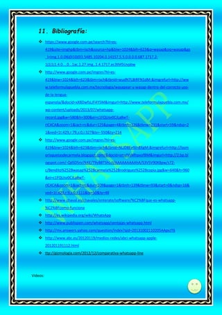 11. Bibliografía:
 https://www.google.com.pe/search?hl=es419&site=imghp&tbm=isch&source=hp&biw=1024&bih=623&q=wasap&oq=wasap&gs
_l=img.1.0.0l6j0i10j0l3.5485.10204.0.14157.5.5.0.0.0.0.687.1717.21j1j1j1.4.0....0...1ac.1.27.img..1.4.1717.ec3tM5Uvpbw

 http://www.google.com.pe/imgres?hl=es419&biw=1024&bih=623&tbm=isch&tbnid=wudN7L8tRFN1dM:&imgrefurl=http://ww
w.teleformulapuebla.com.mx/tecnologia/wasapear-y-wasap-dentro-del-correcto-usode-la-lenguaespanola/&docid=xX8DwfsLJFAY5M&imgurl=http://www.teleformulapuebla.com.mx/
wp-content/uploads/2013/07/whatsapprecord.jpg&w=580&h=300&ei=c1FQUsv0CJLa8wTrIC4CA&zoom=1&iact=rc&dur=125&page=4&tbnh=126&tbnw=231&start=59&ndsp=2
1&ved=1t:429,r:79,s:0,i:327&tx=-550&ty=214

 http://www.google.com.pe/imgres?hl=es419&biw=1024&bih=623&tbm=isch&tbnid=NLJD8Ee9Jn8XgM:&imgrefurl=http://lasm
orisquetasdecarmela.blogspot.com/&docid=smvIVsMhpxofBM&imgurl=http://2.bp.bl
ogspot.com/-QdSD5nz7kKE/T9yB8TShLcI/AAAAAAAAAhA/S3VSV90K8pw/s72c/Bendito%252Bwasap%252Bcarmela%252Brodriguez%252Bcopia.jpg&w=640&h=960
&ei=c1FQUsv0CJLa8wTrIC4CA&zoom=1&iact=rc&dur=109&page=1&tbnh=139&tbnw=93&start=0&ndsp=16&
ved=1t:429,r:9,s:0,i:111&tx=50&ty=48
 http://www.chaval.es/chavales/enterate/software/%C2%BFque-es-whatsapp%C2%BFcomo-funciona
 http://es.wikipedia.org/wiki/WhatsApp
 http://www.publispain.com/whatsapp/ventajas-whatsapp.html
 http://mx.answers.yahoo.com/question/index?qid=20131002110205AApvJT6

 http://www.abc.es/20120119/medios-redes/abci-whatsapp-apple201201191112.html
 ttp://gizmologia.com/2012/12/comparativa-whatsapp-line

Videos:

di

 