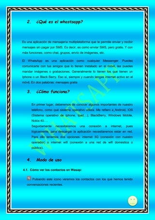 2.

¿Qué es el whastsapp?

Es una aplicación de mensajería multiplataforma que te permite enviar y recibir
mensajes sin pagar por SMS. Es decir, es como enviar SMS, pero gratis. Y con
más funciones, como chat, grupos, envío de imágenes, etc.
El WhatsApp es una aplicación como cualquier Messenger. Puedes
comunicarte con tus amigos que lo tienen instalado en el móvil, les puedes
mandar imágenes o grabaciones. Generalmente lo tienen los que tienen un
Iphone o un Black Berry. Eso sí, siempre y cuando tengas internet activo en el
móvil. En dos palabras: mensajes gratis

3.

¿Cómo funciona?
En primer lugar, deberemos de conocer algunos importantes de nuestro
teléfono, como qué sistema operativo utiliza. Me refiero a Android, iOS
(Sistema operativo de Iphone, Ipad…), BlackBerry, Windows Mobile,
Nokia 40….
Seguidamente

necesitaremos

una

conexión

a

internet,

pues

lógicamente, para descargar la aplicación necesitaremos estar en red.
Para ello tenemos dos opciones: internet 3G (conexión con nuestro
operador) o internet wifi (conexión a una red de wifi doméstica o
pública).

4.

Modo de uso

4.1. Cómo ver los contactos en Wasap:
Pulsando este icono veremos los contactos con los que hemos tenido
conversaciones recientes.

di

 
