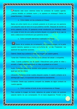 Pulsando este icono veremos todos los contactos de nuestra agenda.
¿Hemos añadido un contacto nuevo y no aparece en whatsapp? Debes de
pulsarOpciones -> Actualizar.
a. Cómo hablar con los contactos en Wasap:
Basta con entrar dentro de un contacto pulsando en él para que nos aparezca
una pequeña cada de texto en la que podemos escribir. Después de escribir se
envía pulsando el intro. Si queremos enviar emoticonos por whatsapp basta
con pulsar el icono de una carita sonriente situado a la izquierda de la caja de
texto y seleccionar el emoticons que queramos enviar.
b. Cómo compartir elementos multimedia en Wasap:

Dentro de la ventana de conversación con nuestros amigos, en la parte
superior derecha, aparece un icono con la forma de

un clip. Pulsándolo nos

aparecen las siguientes opciones:
Galería: Desde aquí podemos enviar una imagen de nuestra galería.
Tomar foto: Podremos hacer una foto con la cámara del celular y compartirla.
Vídeo: Cuando pulsamos nos da opción Videocámara para grabar el vídeo y
enviarlo o Galería para seleccionar un vídeo ya grabado en el móvil.
Audio: Podremos seleccionar también entre grabarlo o enviarlo de la galería, al
igual que con los vídeos.
Ubicación: Podremos enviar nuestra situación exacta. A nuestro contacto se le
abrirágoogle maps y le aparecerá donde estamos exactamente.
Contactos: Desde aquí podemos compartir los detalles de algún contacto de
nuestra agenda.
c. Cómo cambiar el fondo de las conversaciones en Wasap:
Para cambiar la imagen de fondo, debemos de pulsar el botón de opciones
estando dentro de una conversación. En el menú elegiremos “Fondo” y nos

di

 