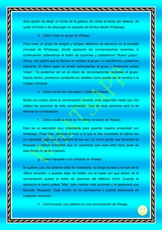 dará opción de elegir un fondo de la galería, de volver al fondo por defecto, de
quitar el fondo o de descargar un paquete de fondos desde Whatsapp.
d. Cómo crear un grupo en Wasap:
Para crear un grupo de amigos y amigas debemos de situarnos en la pantalla
principal de Whatsapp, donde aparecen las conversaciones recientes. A
continuación pulsaremos el botón de opciones y pulsaremos “Nuevo grupo“.
Ahora, nos pedirá que le demos un nombre al grupo. Lo escribimos y pulsamos
siguiente. El último paso es añadir participantes al grupo y finalmente pulsar
“crear”. Ya podemos ver en el menú de conversaciones recientes el grupo.
Desde dentro, podremos cambiarle los detalles como puede ser el nombre o la
imagen principal.
e. Cómo borrar los mensajes o chats de Wasap:
Basta con pulsar sobre la conversación durante unos segundos hasta que nos
salgan las opciones de esta conversación. Una de esas opciones será la de
eliminar la conversación.
f. Cómo oculto la hora de mi última conexión en Wasap:
Este es un elemento muy importante para guardar nuestra privacidad con
whatsapp. Pues bien, eliminar la hora a la que te has conectado la última vez
es imposible, algo que no debería de ser así. La única opción que tenemos es
bloquear a ciertos contactos que no queremos que vean esta hora, pues de
esta forma no se le mostrará.
g. Cómo bloquear a un contacto en Wasap:
Si quieres que una persona deje de molestarte, no tenga acceso a la hora de tu
última conexión, o quieres dejar de hablar con él basta con que dentro de la
conversación pulses el botón de opciones del teléfono móvil. Cuando te
aparezca el menú pulsas “Más” para mostrar más opciones y te aparecerá una
llamada “bloquear“. Esta acción no es permanente y podrás deshacerla en
cualquier momento.
h. Cómo buscar una palabra en una conversación de Wasap:
di

 