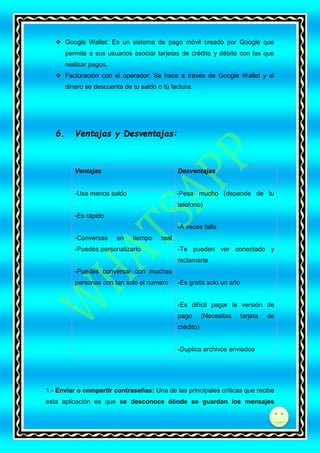  Google Wallet: Es un sistema de pago móvil creado por Google que
permite a sus usuarios asociar tarjetas de crédito y débito con las que
realizar pagos.
 Facturación con el operador: Se hace a través de Google Wallet y el
dinero se descuenta de tu saldo o tú factura.

6.

Ventajas y Desventajas:

Ventajas

Desventajas

-Usa menos saldo

-Pesa mucho (depende de tu
teléfono)

-Es rápido
-A veces falla
-Conversas

en

tiempo

real

-Puedes personalizarlo

-Te pueden ver conectado y
reclamarte

-Puedes conversar con muchas
personas con tan solo el numero

-Es gratis solo un año

-Es difícil pagar la versión de
pago

(Necesitas

tarjeta

de

crédito)

-Duplica archivos enviados

1.- Enviar o compartir contraseñas: Una de las principales críticas que recibe
esta aplicación es que se desconoce dónde se guardan los mensajes

di

 