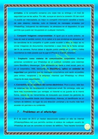 enviados, si la compañía conserva una copia tras su entrega y el nivel de
seguridad que se les aplica. Por ello, aunque en teoría la conexión 3G del móvil
no puede ser interceptada, es mejor no compartir información sensible a través
de este sistema. Además, todo el historial de mensajes enviados por
WhatsAPpp, incluyendo los eliminados, se almacena en el dispositivo, lo que
permite que pueda ser recuperado en cualquier momento.
2.- Compartir imágenes comprometidas: Al igual que el punto anterior, se
trata de usar el sentido común. Al no saber si lo que enviamos se almacena en
los servidores de la compañía ni quién puede acceder a ellos, lo mejor es no
enviar imágenes de documentos importantes o esas fotos de la fiesta salvaje
del fin de semana. Nunca sabes si alguien podrá usarlas en tu contra y todos
recordamos la mala pasada que le jugó el iPhone a Scarlett Johanson.
3.- Emplearlo como sistema de comunicación corporativa: Muchas
personas consideran que WhatsApp es un sustituto completo para sistemas
como BlackBerry Messenger. Esta afirmación es cierta a nivel social, pero no
en el corporativo. RIM, fabricante de BlackBerry, aplica un estándar de
seguridad que garantiza que los mensajes corportativos solo serán accesibles
para emisor, receptores y la empresa, mientras que WhatsApp no ofrece
ninguna de esas seguridades.
4.-Convertirlo en un sustituto del correo electrónico: Poco a poco, este tipo
de sistemas han ido remplazando al tradicional email. Sin embargo, este uso
tiene más inconvenientes que ventajas: el historial no se guarda de la misma
forma, carece de las herramientas de búsqueda que poseen los gestores de
correo y es accesible desde otros dispositivos. Además, el identificador es un
número de teléfono, en lugar de una dirección universal y es mucho más fácil
acceder sin permiso a su contenido.

7.

Problemas en el whatsApp:

El 6 de enero de 2012 un hacker desconocido publicó un sitio de internet
(WhatsAppStatus.net) que permitía cambiar el estatus de cualquier usuario de
WhatsApp del que se conociera el número de teléfono. Para hacerlo funcionar
di

 