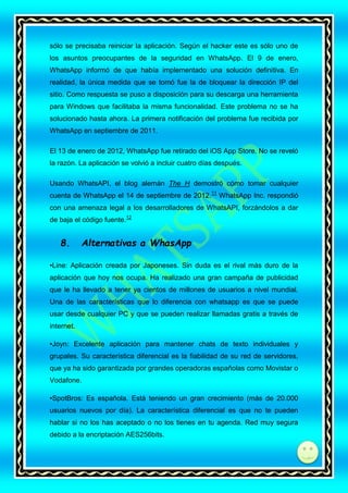 sólo se precisaba reiniciar la aplicación. Según el hacker este es sólo uno de
los asuntos preocupantes de la seguridad en WhatsApp. El 9 de enero,
WhatsApp informó de que había implementado una solución definitiva. En
realidad, la única medida que se tomó fue la de bloquear la dirección IP del
sitio. Como respuesta se puso a disposición para su descarga una herramienta
para Windows que facilitaba la misma funcionalidad. Este problema no se ha
solucionado hasta ahora. La primera notificación del problema fue recibida por
WhatsApp en septiembre de 2011.
El 13 de enero de 2012, WhatsApp fue retirado del iOS App Store. No se reveló
la razón. La aplicación se volvió a incluir cuatro días después.
Usando WhatsAPI, el blog alemán The H demostró cómo tomar cualquier
cuenta de WhatsApp el 14 de septiembre de 2012. 11 WhatsApp Inc. respondió
con una amenaza legal a los desarrolladores de WhatsAPI, forzándolos a dar
de baja el código fuente.12

8.

Alternativas a WhasApp

•Line: Aplicación creada por Japoneses. Sin duda es el rival más duro de la
aplicación que hoy nos ocupa. Ha realizado una gran campaña de publicidad
que le ha llevado a tener ya cientos de millones de usuarios a nivel mundial.
Una de las características que lo diferencia con whatsapp es que se puede
usar desde cualquier PC y que se pueden realizar llamadas gratis a través de
internet.
•Joyn: Excelente aplicación para mantener chats de texto individuales y
grupales. Su característica diferencial es la fiabilidad de su red de servidores,
que ya ha sido garantizada por grandes operadoras españolas como Movistar o
Vodafone.
•SpotBros: Es española. Está teniendo un gran crecimiento (más de 20.000
usuarios nuevos por día). La característica diferencial es que no te pueden
hablar si no los has aceptado o no los tienes en tu agenda. Red muy segura
debido a la encriptación AES256bits.

di

 