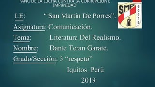 I.E: “ San Martin De Porres”.
Asignatura: Comunicación.
Tema: Literatura Del Realismo.
Nombre: Dante Teran Garate.
Grado/Sección: 3 “respeto”
Iquitos_Perú
2019
“AÑO DE LA LUCHA CONTRA LA CORRUPCIÓN E
IMPUNIDAD”
 