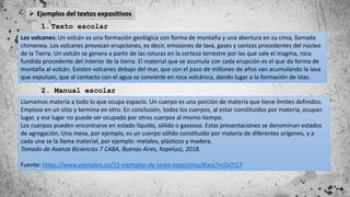  Ejemplos del textos expositivos
1.Texto escolar
Los volcanes: Un volcán es una formación geológica con forma de montaña y una abertura en su cima, llamada
chimenea. Los volcanes provocan erupciones, es decir, emisiones de lava, gases y cenizas procedentes del núcleo
de la Tierra. Un volcán se genera a partir de las roturas en la corteza terrestre por las que sale el magma, roca
fundida procedente del interior de la tierra. El material que se acumula con cada erupción es el que da forma de
montaña al volcán. Existen volcanes debajo del mar, que con el paso de millones de años van acumulando la lava
que expulsan, que al contacto con el agua se convierte en roca volcánica, dando lugar a la formación de islas.
2. Manual escolar
Llamamos materia a todo lo que ocupa espacio. Un cuerpo es una porción de materia que tiene límites definidos.
Empieza en un sitio y termina en otro. En conclusión, todos los cuerpos, al estar constituidos por materia, ocupan
lugar, y ese lugar no puede ser ocupado por otros cuerpos al mismo tiempo.
Los cuerpos pueden encontrarse en estado líquido, sólido o gaseoso. Estas presentaciones se denominan estados
de agregación. Una mesa, por ejemplo, es un cuerpo sólido constituido por materia de diferentes orígenes, y a
cada una se la llama material, por ejemplo: metales, plásticos y madera.
Tomado de Avanza Biciencias 7 CABA, Buenos Aires, Kapelusz, 2018.
Fuente: https://www.ejemplos.co/15-ejemplos-de-texto-expositivo/#ixzz7nrZx7t17
 