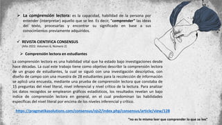  La comprensión lectora: es la capacidad, habilidad de la persona por
entender (interpretar) aquello que se lee. Es decir, ”comprender” las ideas
del texto, procesarlas y encontrar su significado en base a sus
conocimientos previamente adquiridos.
 REVISTA CIENTIFICA CONSENSUS
(Año 2022. Volumen 6, Número 2)
 Comprensión lectora en estudiantes
La comprensión lectora es una habilidad vital que ha estado bajo investigaciones desde
hace décadas. La cual este trabajo tiene como objetivo describir la comprensión lectora
de un grupo de estudiantes, la cual se siguió con una investigación descriptiva, con
diseño de campo con una muestra de 28 estudiantes para la recolección de información
se aplicó una encuesta, mediante una prueba de comprensión lectora que constaba de
15 preguntas del nivel literal, nivel inferencial y nivel crítico de la lectura. Para analizar
los datos recogidos se emplearon gráficos estadísticos, los resultados revelan un bajo
índice de comprensión lectora en general, en el cual predominan las habilidades
específicas del nivel literal por encima de los niveles inferencial y crítico.
https://pragmatikasolutions.com/consensus/ojs2/index.php/consensus/article/view/128
“no es lo mismo leer que comprender lo que se lee”
 