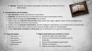  Tipos de textos:
 T. Narrativo
 T. Descriptivo
 T. Expositivo
 T. Argumentativo
 T. Instructivo
 Reglas importantes para entender un texto:
1. Subraya las ideas más importantes.
2. Buscar en el diccionario las palabras que no
entiendas.
3. Hacer notas de palabras importantes.
4. Realizar un esquema.
5. Repasar para poder afianzar el contenido.
 TEXTO: Conjunto de oraciones agrupadas en párrafos que habla de un tema
determinado.
 Características de los textos:
 Ser coherente: es decir, centrarse en un solo tema.
 Cohesión: las secuencias que lo construyen han de estar relacionadas entre sí.
 Debe utilizar un lenguaje comprensible para su lector.
 Debe contar una intención comunicativa: debe querer decir algo a alguien, hacer uso de estrategias para
alcanzar eficacia y eficiencia comunicativa.
 Contar con una situación comunicativa: permite configurar expectativas y un contexto para su comprensión.
 Relación con otros textos o géneros para alcanzar sentido y poder ser interpretados.
 Posee información novedosos e interesante que el destinatario sea capaz de interpretarlo.
 