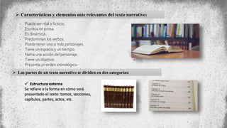  Características y elementos más relevantes del texto narrativo:
- Puede ser real o ficticio.
- Escritos en prosa.
- Es dinámica.
- Predominan los verbos.
- Puede tener uno o más personajes.
- Tiene un espacio y un tiempo.
- Narra una acción del personaje.
- Tiene un objetivo.
- Presenta un orden cronológico.
 Las partes de un texto narrativo se dividen en dos categorías:
 Estructura externa
Se refiere a la forma en cómo será
presentado el texto: tomos, secciones,
capítulos, partes, actos, etc.
 
