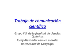 Trabajo de comunicación
        científica
Grupo # 3 de la facultad de ciencias
            Químicas
 Jordy Alexander chauca morales
    Universidad de Guayaquil
 