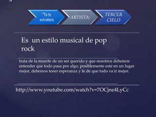 ”
“Yo te
extrañare

ARTISTA:

TERCER
CIELO

Es un estilo musical de pop
rock
trata de la muerte de un ser querido y que nosotros debemos
entender que todo pasa por algo, posiblemente este en un lugar
mejor, debemos tener esperanza y fe de que todo va ir mejor.

http://www.youtube.com/watch?v=7OCjne4LyCc

 