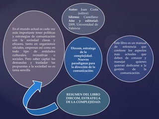 Autor:

En el mundo actual es cada vez
más importante tener políticas
y estrategias de comunicación
con la sociedad claras y
eficaces, tanto en organismos
oficiales, empresas así como en
todo
tipo
de
entidades
culturales,
recreativas
o
sociales. Pero saber captar las
demandas y trasladar las
propuestas a la sociedad no es
tarea sencilla.

Joan Costa
(editor)
Idioma: Castellano
Año y editorial:
2009, Universidad de
Valencia

Dircom, estratega
de la
complejidad.
Nuevos
paradigmas para
la dirección de la
comunicación:

RESUMEN DEL LIBRO
DIRCOM, ESTRATEGA
DE LA COMPLEJIDAD:

Este libro es un manual
de
referencia
que
contiene los aspectos
más
actuales
que
deben de conocer y
manejar
quienes
quieran dedicarse a la
gestión
de
la
comunicación.

 