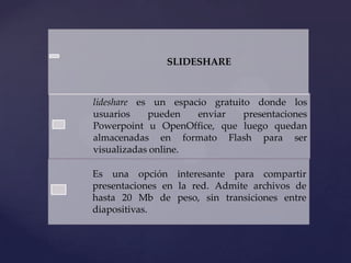 SLIDESHARE

lideshare es un espacio gratuito donde los
usuarios
pueden
enviar
presentaciones
Powerpoint u OpenOffice, que luego quedan
almacenadas en formato Flash para ser
visualizadas online.
Es una opción interesante para compartir
presentaciones en la red. Admite archivos de
hasta 20 Mb de peso, sin transiciones entre
diapositivas.

 