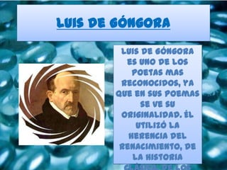 Luis de Góngora
        Luis de Góngora
         es uno de los
           poetas mas
        reconocidos, ya
       que en sus poemas
             se ve su
        originalidad. Él
            utilizó la
          herencia del
        renacimiento, de
           la historia
 