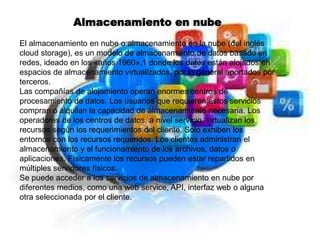 Almacenamiento en nube
El almacenamiento en nube o almacenamiento en la nube (del inglés
cloud storage), es un modelo de almacenamiento de datos basado en
redes, ideado en los «años 1960»,1 donde los datos están alojados en
espacios de almacenamiento virtualizados, por lo general aportados por
terceros.
Las compañías de alojamiento operan enormes centros de
procesamiento de datos. Los usuarios que requieren estos servicios
compran o alquilan la capacidad de almacenamiento necesaria. Los
operadores de los centros de datos, a nivel servicio, virtualizan los
recursos según los requerimientos del cliente. Solo exhiben los
entornos con los recursos requeridos. Los clientes administran el
almacenamiento y el funcionamiento de los archivos, datos o
aplicaciones. Físicamente los recursos pueden estar repartidos en
múltiples servidores físicos.
Se puede acceder a los servicios de almacenamiento en nube por
diferentes medios, como una web service, API, interfaz web o alguna
otra seleccionada por el cliente.
 