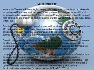 La Telefonía IP
es una La Telefonía IP tecnología que permite integrar en una misma red - basada
en protocolo IP - las comunicaciones de voz y datos. Muchas veces se utiliza el
término de redes convergentes o convergencia IP, aludiendo a un concepto un poco
más amplio de integración en la misma red de todas las comunicaciones (voz, datos,
video, etc.).
Esta tecnología hace ya muchos años que está en el mercado (desde finales de los
90) pero no ha sido hasta hace poco que se ha generalizado gracias,
principalmente, a la mejora y estandarización de los sistemas de control de la
calidad de la voz (QoS) y a la universalización del servicio Internet.
Cuando hablamos de un sistema de telefonía IP estamos hablando de un conjunto
de elementos que debidamente integrados permiten suministrar un servicio de
telefonía (basado en VoIP) a la empresa. Los elementos básicos que forman este
sistema son: la centralita IP, el Gateway IP y los diferentes teléfonos IP.
Las principales ventajas de la telefonía IP son la simplificación de la infraestructura
de comunicaciones en la empresa, la integración de las diferentes sedes y
trabajadores móviles de la organización en un sistema unificado de telefonía - con
gestión centralizada, llamadas internas gratuitas, plan de numeración integrado y
optimización de las líneas de comunicación - la movilidad y el acceso a
funcionalidades avanzadas (buzones de voz, IVR, ACD, CTI, etc.)
 