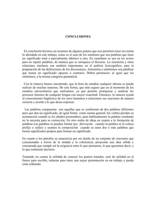 CONCLUSIONES
En conclusión hicimos un resumen de algunos puntos que nos permiten tener en cuenta
lo abordado en este trabajo, como es el caso de los sinónimo que son palabras que tiene
un significado total o parcialmente idéntico a otra. En castellano se usa en los textos
para no repetir palabras, de manera que se enriquece el discurso. La sinonimia y otras
relaciones similares son también importantes en el análisis lexicográfico, para la
preparación de las definiciones de los diccionarios. Antonimia o antónimos son palabras
que tienen un significado opuesto o contrario. Deben pertenecer, al igual que los
sinónimos, a la misma categoría gramatical.
Con la sintaxis hemos encontrado, que la hora de estudiar cualquier idioma se puede
realizar de muchas maneras. De esta forma, que más seguro que en el momento de los
estudios universitarios que realizamos, ya que permite jerarquizar y analizar los
procesos internos de cualquier lengua con mayor exactitud. Entonces, la sintaxis ayuda
al conocimiento lingüístico de los seres humanos a estructuras sus oraciones de manera
correcta y acorde a lo que desea expresar.
Las palabras compuestas son aquellas que se conforman de dos palabras diferentes
pero que dan un significado, de igual forma como norma general, los verbos pierden su
acentuación cuando se les añaden pronombres, pues habitualmente la palabra resultante
no la necesita para su corrección. En otro orden de ideas en cuanto a la formación de
palabras Las palabras se pueden formar por derivación cuando la palabra se le coloca
prefijo o sufijos y usamos la composición cuando se unen dos o más palabras que
tienen significados propios para formar un significado.
En cuanto a los párrafos se caracteriza por ser dueño de un conjunto de oraciones que
concatenadas a través de la unidad y la coherencia, proyectan una idea sólida y
consumada que cumple así la exigencia entre lo que pensamos, lo que queremos decir, y
lo que realmente decimos.
Tomando en cuenta la utilidad de conocer los puntos tratados, será de utilidad en el
futuro para escribir, redactar para tener una mejor presentación en un trabajo y pueda
estar ordenado.
 