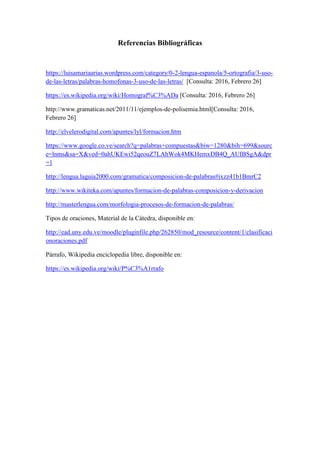 Referencias Bibliográficas
https://luisamariaarias.wordpress.com/category/0-2-lengua-espanola/5-ortografia/3-uso-
de-las-letras/palabras-homofonas-3-uso-de-las-letras/ [Consulta: 2016, Febrero 26]
https://es.wikipedia.org/wiki/Homograf%C3%ADa [Consulta: 2016, Febrero 26]
http://www.gramaticas.net/2011/11/ejemplos-de-polisemia.html[Consulta: 2016,
Febrero 26]
http://elvelerodigital.com/apuntes/lyl/formacion.htm
https://www.google.co.ve/search?q=palabras+compuestas&biw=1280&bih=699&sourc
e=lnms&sa=X&ved=0ahUKEwi52qeouZ7LAhWok4MKHemxDB4Q_AUIBSgA&dpr
=1
http://lengua.laguia2000.com/gramatica/composicion-de-palabras#ixzz41b1BmrC2
http://www.wikiteka.com/apuntes/formacion-de-palabras-composicion-y-derivacion
http://masterlengua.com/morfologia-procesos-de-formacion-de-palabras/
Tipos de oraciones, Material de la Cátedra, disponible en:
http://ead.uny.edu.ve/moodle/pluginfile.php/262850/mod_resource/content/1/clasificaci
onoraciones.pdf
Párrafo, Wikipedia enciclopedia libre, disponible en:
https://es.wikipedia.org/wiki/P%C3%A1rrafo
 