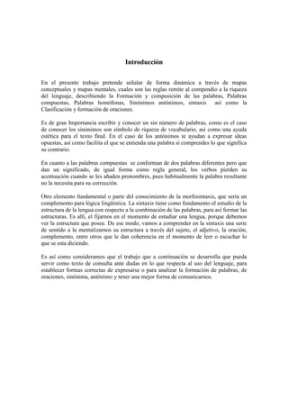 Introducción
En el presente trabajo pretende señalar de forma dinámica a través de mapas
conceptuales y mapas mentales, cuales son las reglas remite al compendio a la riqueza
del lenguaje, describiendo la Formación y composición de las palabras, Palabras
compuestas, Palabras homófonas, Sinónimos antónimos, sintaxis así como la
Clasificación y formación de oraciones.
Es de gran Importancia escribir y conocer un sin número de palabras, como es el caso
de conocer los sinónimos son símbolo de riqueza de vocabulario, así como una ayuda
estética para el texto final. En el caso de los antónimos te ayudan a expresar ideas
opuestas, así como facilita el que se entienda una palabra si comprendes lo que significa
su contrario.
En cuanto a las palabras compuestas se conforman de dos palabras diferentes pero que
dan un significado, de igual forma como regla general, los verbos pierden su
acentuación cuando se les añaden pronombres, pues habitualmente la palabra resultante
no la necesita para su corrección.
Otro elemento fundamental o parte del conocimiento de la morfosintaxis, que sería un
complemento para lógica lingüística. La sintaxis tiene como fundamento el estudio de la
estructura de la lengua con respecto a la combinación de las palabras, para así formar las
estructuras. Es allí, el fijarnos en el momento de estudiar una lengua, porque debemos
ver la estructura que posee. De ese modo, vamos a comprender en la sintaxis una serie
de sentido a la mentalizarnos su estructura a través del sujeto, el adjetivo, la oración,
complemento, entre otros que le dan coherencia en el momento de leer o escuchar lo
que se esta diciendo.
Es así como consideramos que el trabajo que a continuación se desarrolla que pueda
servir como texto de consulta ante dudas en lo que respecta al uso del lenguaje, para
establecer formas correctas de expresarse o para analizar la formación de palabras, de
oraciones, sinónima, antónimo y tener una mejor forma de comunicarnos.
 