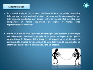 La comunicación

• La comunicación es el proceso mediante el cual se puede transmitir
  información de una entidad a otra. Los procesos de comunicación son
  interacciones mediadas por signos entre al menos dos agentes que
  comparten un mismo repertorio de signos y tienen unas
  reglas semióticas comunes.


• Desde un punto de vista técnico se entiende por comunicación el hecho que
  un determinado mensaje originado en el punto A llegue a otro punto
  determinado B, distante del anterior en el espacio o en el tiempo. La
  comunicación implica la transmisión de una determinada información. La
  información como la comunicación supone un proceso.
 