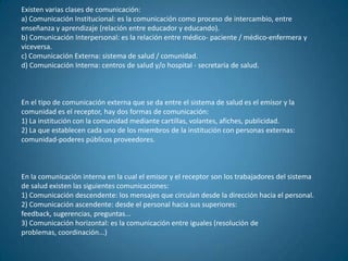 Existen varias clases de comunicación:
a) Comunicación Institucional: es la comunicación como proceso de intercambio, entre
enseñanza y aprendizaje (relación entre educador y educando).
b) Comunicación Interpersonal: es la relación entre médico- paciente / médico-enfermera y
viceversa.
c) Comunicación Externa: sistema de salud / comunidad.
d) Comunicación Interna: centros de salud y/o hospital - secretaría de salud.



En el tipo de comunicación externa que se da entre el sistema de salud es el emisor y la
comunidad es el receptor, hay dos formas de comunicación:
1) La institución con la comunidad mediante cartillas, volantes, afiches, publicidad.
2) La que establecen cada uno de los miembros de la institución con personas externas:
comunidad-poderes públicos proveedores.



En la comunicación interna en la cual el emisor y el receptor son los trabajadores del sistema
de salud existen las siguientes comunicaciones:
1) Comunicación descendente: los mensajes que circulan desde la dirección hacia el personal.
2) Comunicación ascendente: desde el personal hacia sus superiores:
feedback, sugerencias, preguntas...
3) Comunicación horizontal: es la comunicación entre iguales (resolución de
problemas, coordinación...)
 