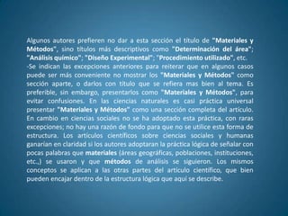Algunos autores prefieren no dar a esta sección el título de "Materiales y
Métodos", sino títulos más descriptivos como "Determinación del área";
"Análisis químico"; "Diseño Experimental"; "Procedimiento utilizado", etc.
-Se indican las excepciones anteriores para reiterar que en algunos casos
puede ser más conveniente no mostrar los "Materiales y Métodos" como
sección aparte, o darlos con título que se refiera mas bien al tema. Es
preferible, sin embargo, presentarlos como "Materiales y Métodos", para
evitar confusiones. En las ciencias naturales es casi práctica universal
presentar "Materiales y Métodos" como una sección completa del artículo.
En cambio en ciencias sociales no se ha adoptado esta práctica, con raras
excepciones; no hay una razón de fondo para que no se utilice esta forma de
estructura. Los artículos científicos sobre ciencias sociales y humanas
ganarían en claridad si los autores adoptaran la práctica lógica de señalar con
pocas palabras que materiales (áreas geográficas, poblaciones, instituciones,
etc.,) se usaron y que métodos de análisis se siguieron. Los mismos
conceptos se aplican a las otras partes del artículo científico, que bien
pueden encajar dentro de la estructura lógica que aquí se describe.
 