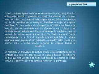 Lenguaje Cientifico


Cuando un investigador redacta los resultados de sus trabajos, utiliza
el lenguaje científico. Igualmente, cuando los alumnos de cualquier
nivel estudian una determinada asignatura o realizan un trabajo
escolar de investigación en cualquier disciplina, manejan el lenguaje
científico. En una revista de divulgación se utiliza también este
lenguaje, aunque matizado en sus elementos más crípticos por
condicionantes periodísticos. En un prospecto de medicinas, en un
manual de instrucciones, en un libro de texto, en una revista
especializada, en la lista de ingredientes de una lata de fabada
asturiana, en el informe de un radiólogo..., en todos estos textos, y en
muchos más, se utiliza alguna variedad de lenguaje técnico o
                              científico.

En realidad, un individuo de cultura media está constantemente en
contacto con esta variedad; porque el lenguaje técnico–científico no
es más que una variedad de habla que resulta de adaptar la lengua
común a la comunicación de contenidos técnicos o científicos.
 