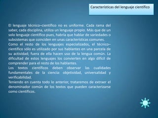 Características del lenguaje científico



El lenguaje técnico–científico no es uniforme. Cada rama del
saber, cada disciplina, utiliza un lenguaje propio. Más que de un
solo lenguaje científico pues, habría que hablar de variedades o
subsistemas que coinciden en unas características comunes.
Como el resto de los lenguajes especializados, el técnico–
científico sólo es utilizado por sus hablantes en una parcela de
su actividad; fuera de ella hacen uso de la lengua común. La
dificultad de estos lenguajes los convierten en algo difícil de
comprender para el resto de los hablantes.
Los textos científicos deben observar las cualidades
fundamentales de la ciencia: objetividad, universalidad y
verificabilidad.
Teniendo en cuenta todo lo anterior, trataremos de extraer el
denominador común de los textos que pueden caracterizarse
como científicos.
 