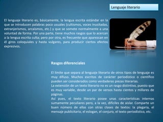 Lenguaje literario


El lenguaje literario es, básicamente, la lengua escrita estándar en la
que se introducen palabras poco usuales (cultismos, voces inusitadas,
extranjerismos, arcaísmos, etc.) y que se somete normalmente a una
voluntad de forma. Por una parte, tiene muchos rasgos que lo acercan
a la lengua escrita culta; pero por otra, es frecuente que aparezcan en
él giros coloquiales y hasta vulgares, para producir ciertos efectos
expresivos.



                                Rasgos diferenciales

                                El límite que separa al lenguaje literario de otros tipos de lenguaje es
                                muy difuso. Muchos escritos de carácter periodístico o científico
                                pueden ser considerados como verdaderas piezas literarias.
                                La extensión de un texto literario no es un rasgo distintivo, puesto que
                                es muy variable, desde un par de versos hasta cientos y millares de
                                páginas.
                                Así pues, el texto literario posee unas características internas
                                sumamente peculiares pero, a la vez, difíciles de aislar. Comparte un
                                buen número de ellas con otras clases de textos: la plegaria, el
                                mensaje publicitario, el eslogan, el conjuro, el texto periodístico, etc.
 
