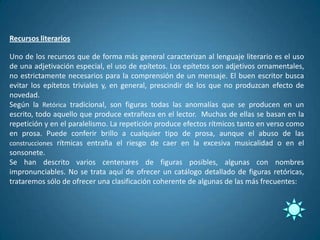 Recursos literarios

Uno de los recursos que de forma más general caracterizan al lenguaje literario es el uso
de una adjetivación especial, el uso de epítetos. Los epítetos son adjetivos ornamentales,
no estrictamente necesarios para la comprensión de un mensaje. El buen escritor busca
evitar los epítetos triviales y, en general, prescindir de los que no produzcan efecto de
novedad.
Según la Retórica tradicional, son figuras todas las anomalías que se producen en un
escrito, todo aquello que produce extrañeza en el lector. Muchas de ellas se basan en la
repetición y en el paralelismo. La repetición produce efectos rítmicos tanto en verso como
en prosa. Puede conferir brillo a cualquier tipo de prosa, aunque el abuso de las
construcciones rítmicas entraña el riesgo de caer en la excesiva musicalidad o en el
sonsonete.
Se han descrito varios centenares de figuras posibles, algunas con nombres
impronunciables. No se trata aquí de ofrecer un catálogo detallado de figuras retóricas,
trataremos sólo de ofrecer una clasificación coherente de algunas de las más frecuentes:
 