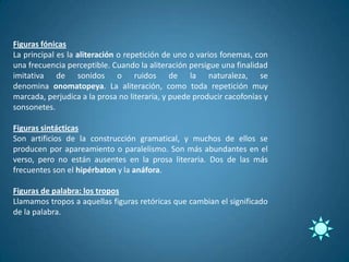 Figuras fónicas
La principal es la aliteración o repetición de uno o varios fonemas, con
una frecuencia perceptible. Cuando la aliteración persigue una finalidad
imitativa de sonidos o ruidos de la naturaleza, se
denomina onomatopeya. La aliteración, como toda repetición muy
marcada, perjudica a la prosa no literaria, y puede producir cacofonías y
sonsonetes.

Figuras sintácticas
Son artificios de la construcción gramatical, y muchos de ellos se
producen por apareamiento o paralelismo. Son más abundantes en el
verso, pero no están ausentes en la prosa literaria. Dos de las más
frecuentes son el hipérbaton y la anáfora.

Figuras de palabra: los tropos
Llamamos tropos a aquellas figuras retóricas que cambian el significado
de la palabra.
 