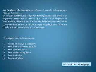 Las funciones del lenguaje se refieren al uso de la lengua que
hace un hablante.
En simples palabras, las funciones del lenguaje son los diferentes
objetivos, propósitos y servicio que se le da al lenguaje al
comunicarse, dándose una función del lenguaje por cada factor
que tiene éste, en donde la función que prevalece es el factor en
donde más se pone énfasis al comunicarse.



El lenguaje tiene seis funciones:

1.   Función Emotiva o Expresiva
2.   Función Conativa o Apelativa
3.   Función Referencial
4.   Función Metalingüística
5.   Función Fática
6.   Función Poética

                                                              Las funciones del lenguaje
 