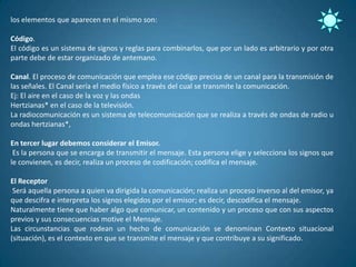 los elementos que aparecen en el mismo son:

Código.
El código es un sistema de signos y reglas para combinarlos, que por un lado es arbitrario y por otra
parte debe de estar organizado de antemano.

Canal. El proceso de comunicación que emplea ese código precisa de un canal para la transmisión de
las señales. El Canal sería el medio físico a través del cual se transmite la comunicación.
Ej: El aire en el caso de la voz y las ondas
Hertzianas* en el caso de la televisión.
La radiocomunicación es un sistema de telecomunicación que se realiza a través de ondas de radio u
ondas hertzianas*,

En tercer lugar debemos considerar el Emisor.
 Es la persona que se encarga de transmitir el mensaje. Esta persona elige y selecciona los signos que
le convienen, es decir, realiza un proceso de codificación; codifica el mensaje.

El Receptor
 Será aquella persona a quien va dirigida la comunicación; realiza un proceso inverso al del emisor, ya
que descifra e interpreta los signos elegidos por el emisor; es decir, descodifica el mensaje.
Naturalmente tiene que haber algo que comunicar, un contenido y un proceso que con sus aspectos
previos y sus consecuencias motive el Mensaje.
Las circunstancias que rodean un hecho de comunicación se denominan Contexto situacional
(situación), es el contexto en que se transmite el mensaje y que contribuye a su significado.
 