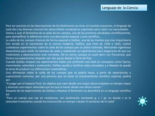 Lenguaje de la Ciencia



Para ser precisos en las descripciones de los fenómenos no sirve, en muchas ocasiones, el lenguaje de
cada día y las diversas ciencias han desarrollado vocabularios especiales para cubrir sus necesidades.
Vamos a usar el fenómeno de la caída de los cuerpos, uno de los primeros estudiados científicamente,
para ejemplificar la diferencia entre una descripción popular y otra científica..
La caída de los cuerpos interesó de forma especial a Galileo, una de las mentes que mas importancia
han tenido en el nacimiento de la ciencia moderna. Galileo, que vivió de 1564 a 1642, realizó
cuidadosos experimentos sobre la caída de los cuerpos por un plano inclinado, fabricando ingeniosos
dispositivos para medir los tiempos de caída y repitiendo sus experiencias para asegurarse de que sus
mediciones y observaciones eran correctas. No es cierto, aunque se suele decir con frecuencia, que
hiciera sus experiencias dejando caer dos pesos desde la Torre de Pisa.
Cuando Galileo empezó sus experimentos había una confusión casi total en conceptos como fuerza,
movimiento, velocidad y aceleración. Galileo ayudó a clarificar estos conceptos y a Newton le quedó
la tarea de producir sus definiciones matemáticas.
Una afirmación sobre la caída de los cuerpos que se podría hacer, a partir de experiencias y
suposiciones comunes, por una persona que no tiene un entrenamiento científico especial, podría
ser:
"A juzgar por el impacto final, los objetos que caen desde una mayor altura emplean un tiempo mayor
y alcanzan una mayor velocidad que los que lo hacen desde una altura menor."
Después de los experimentos de Galileo y Newton el fenómeno se describiría en un lenguaje científico
así:
"Para un cuerpo que cae sin resistencia, con aceleración constante g, v = gt, en donde v es la
velocidad instantánea cuando ha transcurrido un tiempo t desde el comienzo de la caída"
 
