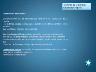 Términos de la ciencia :
                                                                        Empíricos y lógicos.

Los términos de la ciencia

Diferenciaremos en los términos que forman a los enunciados de la
ciencia
–los ladrillos básicos con los que se construye el edificio científico- entre
aquellos
que son lógicos y los que son empíricos.

Los términos empíricos nombran a aquellas cosas que se estudian en
ciencia, y a sus propiedades y cualidades. Los dividiremos a su vez entre
términos observacionales y términos teóricos, según sea la índole de lo
que
nombran. (Se llaman en la jerga lógica categoremáticos.)

Los términos lógicos, en cambio, no nombran a nada en particular. (En la
jerga lógica, sincategoremáticos).
Veamos sus características.
 