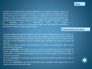 Texto


Un texto es una composición de signos codificado en un sistema de escritura (como un
alfabeto) que forma una unidad de sentido. Su tamaño puede ser variable, desde una
obra literaria como "El Quijote" al mensaje de volcado de pila del kernel de Linux.
También es texto una composición de caracteres imprimibles (con grafía) generados por
un algoritmo de cifrado que, aunque no tienen sentido para cualquier persona, si puede
ser      descifrado     por      su     destinatario     texto      claro      original.
En otras palabras un texto es un entramado de signos con una intención comunicativa
que adquiere sentido en determinado contexto.
                                                                                 Características del texto

Los textos tienen una extensión variable. Una novela o una reclamación son textos, como lo es
también la palabra ¡Fuego! con la que se alerta de un peligro o el aviso de No pisar el césped en
un parque. En realidad, lo que caracteriza a un texto no es su extensión, sino su unidad, de modo
que cada una de las palabras o de las oraciones que lo componen se explica en función del
conjunto.
Para que un texto funcione correctamente en un acto de comunicación, debe cumplir
determinadas condiciones:
Ha de ser adecuado a la situación en que se produce y al medio por el que se transmite. El
emisor debe construir su mensaje pensando en las distintas circunstancias que rodean la
comunicación: la intención que persigue, la persona a la que se dirige, el canal por el que el
mensaje se transmite...
Ha de ser coherente, de modo que no contenga información absurda, contradictoria o ajena al
tema del que se trata.
Ha de estar cohesionado, para que las distintas ideas y palabras estén ligadas entre sí y el
conjunto se perciba como una unidad.
 