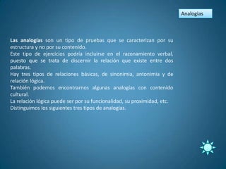 Analogias



Las analogías son un tipo de pruebas que se caracterizan por su
estructura y no por su contenido.
Este tipo de ejercicios podría incluirse en el razonamiento verbal,
puesto que se trata de discernir la relación que existe entre dos
palabras.
Hay tres tipos de relaciones básicas, de sinonimia, antonimia y de
relación lógica.
También podemos encontrarnos algunas analogías con contenido
cultural.
La relación lógica puede ser por su funcionalidad, su proximidad, etc.
Distinguimos los siguientes tres tipos de analogías.
 
