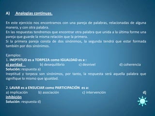 A)   Analogías continuas.

En este ejercicio nos encontramos con una pareja de palabras, relacionadas de alguna
manera, y con otra palabra.
En las respuestas tendremos que encontrar otra palabra que unida a la última forme una
pareja que guarde la misma relación que la primera.
Si la primera pareja consta de dos sinónimos, la segunda tendrá que estar formada
también por dos sinónimos.

Ejemplos:
1. INEPTITUD es a TORPEZA como IGUALDAD es a :
a) paridad           b) desequilibrio      c) desnivel             d) coherencia
Solución: respuesta a)
Ineptitud y torpeza son sinónimos, por tanto, la respuesta será aquella palabra que
signifique lo mismo que igualdad.

2. LAVAR es a ENSUCIAR como PARTICIPACIÓN es a:
a) implicación      b) asociación         c) intervención                          d)
inhibición
Solución: respuesta d)
 