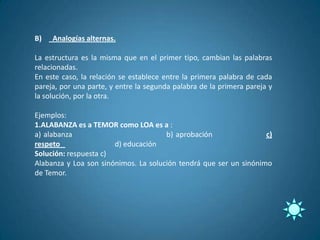 B)   Analogías alternas.

La estructura es la misma que en el primer tipo, cambian las palabras
relacionadas.
En este caso, la relación se establece entre la primera palabra de cada
pareja, por una parte, y entre la segunda palabra de la primera pareja y
la solución, por la otra.

Ejemplos:
1.ALABANZA es a TEMOR como LOA es a :
a) alabanza                           b) aprobación                c)
respeto                d) educación
Solución: respuesta c)
Alabanza y Loa son sinónimos. La solución tendrá que ser un sinónimo
de Temor.
 