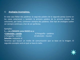 C)   Analogías incompletas.

En este caso faltan dos palabras: la segunda palabra de la segunda pareja (como en
los casos anteriores) y también la primera palabra de la primera pareja. Las
soluciones, por tanto, contienen siempre dos palabras. Este tipo de analogías suelen
ser siempre continuas y han de ser perfectas.

Ejemplos:
1..... es a IMAGEN como RADIO es a:
a) televisión – sonido              b) fotografía – palabras
c) fotografía – sonido             d) televisión – locutor
Solución: respuesta a)
Tenemos que buscar un medio de comunicación que se base en la imagen. El
segundo concepto será en qué se basa la radio.
 
