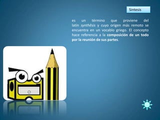 Sintesis

es    un    término     que   proviene   del
latín synthĕsis y cuyo origen más remoto se
encuentra en un vocablo griego. El concepto
hace referencia a la composición de un todo
por la reunión de sus partes.
 
