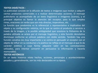 TEXTOS DIDÁCTICOS :
La publicidad consiste en la difusión de textos e imágenes que invitan a adquirir
ciertos productos comerciales o a realizar determinadas acciones. El mensaje
publicitario va acompañado de un texto lingüístico e imágenes (iconos), y el
principal objetivo es llamar la atención del receptor, para lo que emplea
rimas, oraciones sin verbo que son más directas, imperativos, etc.
La función que predomina es la referencial o representativa e implicativa del
objeto y su configuración retórica, en la que se centra el producto o servicio a
través de la imagen, y la posible ambigüedad que ocasiona la Polisemia de la
palabra utilizada se aclara por el mensaje lingüístico, y esta función denotativa
disminuye conforme se utilicen palabras con doble sentido. También hay una
función conativa (es muy importante y se centra en persuadir al receptor con el
objeto de influir en su conducta) y la poética (se refleja en el mensaje al que le da
carácter estético y cuya forma adquiere valor en las connotaciones
utilizados, para intentar convertir en persuasiva la información y hacerla
memorable).
TEXTOS HISTÓRICOS
En un texto histórico relata hechos, acciones, personajes y acontecimientos
pasados y, generalmente, son los más destacados en su época.
 