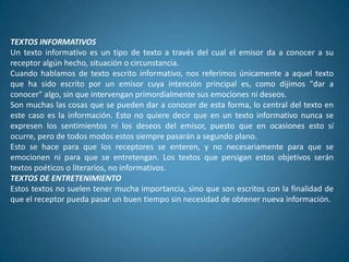TEXTOS INFORMATIVOS
Un texto informativo es un tipo de texto a través del cual el emisor da a conocer a su
receptor algún hecho, situación o circunstancia.
Cuando hablamos de texto escrito informativo, nos referimos únicamente a aquel texto
que ha sido escrito por un emisor cuya intención principal es, como dijimos "dar a
conocer" algo, sin que intervengan primordialmente sus emociones ni deseos.
Son muchas las cosas que se pueden dar a conocer de esta forma, lo central del texto en
este caso es la información. Esto no quiere decir que en un texto informativo nunca se
expresen los sentimientos ni los deseos del emisor, puesto que en ocasiones esto sí
ocurre, pero de todos modos estos siempre pasarán a segundo plano.
Esto se hace para que los receptores se enteren, y no necesariamente para que se
emocionen ni para que se entretengan. Los textos que persigan estos objetivos serán
textos poéticos o literarios, no informativos.
TEXTOS DE ENTRETENIMIENTO
Estos textos no suelen tener mucha importancia, sino que son escritos con la finalidad de
que el receptor pueda pasar un buen tiempo sin necesidad de obtener nueva información.
 