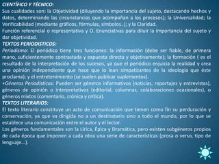 CIENTÍFICO Y TÉCNICO:
Sus cualidades son: la Objetividad (diluyendo la importancia del sujeto, destacando hechos y
datos, determinando las circunstancias que acompañan a los procesos); la Universalidad; la
Verificabilidad (mediante gráficos, fórmulas, símbolos..); y la Claridad.
Función referencial o representativa y O. Enunciativas para diluir la importancia del sujeto y
dar objetividad.
TEXTOS PERIODISTICOS:
Periodismo: El periódico tiene tres funciones: la información (debe ser fiable, de primera
mano, suficientemente contrastada y expuesta directa y objetivamente); la formación ( es el
resultado de la interpretación de los sucesos, ya que el periódico enjuicia la realidad y crea
una opinión independiente que hace que lo lean simpatizantes de la ideología que éste
proclama); y el entretenimiento (se suelen publicar suplementos).
+Géneros Periodísticos: Pueden ser géneros informativos (noticias, reportajes y entrevistas),
géneros de opinión o interpretativos (editorial, columnas, colaboraciones ocasionales), o
géneros mixtos (comentario, crónica y crítica).
TEXTOS LITERARIOS:
El texto literario constituye un acto de comunicación que tienen como fin su perduración y
conservación, ya que va dirigida no a un destinatario sino a todo el mundo, por lo que se
establece una comunicación entre el autor y el lector.
Los géneros fundamentales son la Lírica, Épica y Dramática, pero existen subgéneros propios
de cada época que imponen a cada obra una serie de características (prosa o verso, tipo de
lenguaje...).
 
