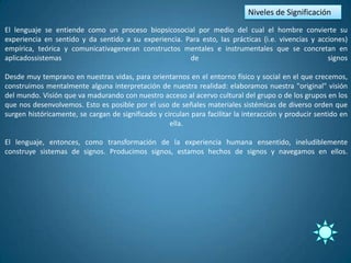 Niveles de Significación
El lenguaje se entiende como un proceso biopsicosocial por medio del cual el hombre convierte su
experiencia en sentido y da sentido a su experiencia. Para esto, las prácticas (i.e. vivencias y acciones)
empírica, teórica y comunicativageneran constructos mentales e instrumentales que se concretan en
aplicadossistemas                                      de                                           signos

Desde muy temprano en nuestras vidas, para orientarnos en el entorno físico y social en el que crecemos,
construimos mentalmente alguna interpretación de nuestra realidad: elaboramos nuestra "original" visión
del mundo. Visión que va madurando con nuestro acceso al acervo cultural del grupo o de los grupos en los
que nos desenvolvemos. Esto es posible por el uso de señales materiales sistémicas de diverso orden que
surgen históricamente, se cargan de significado y circulan para facilitar la interacción y producir sentido en
                                                    ella.

El lenguaje, entonces, como transformación de la experiencia humana ensentido, ineludiblemente
construye sistemas de signos. Producimos signos, estamos hechos de signos y navegamos en ellos.
 