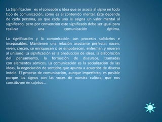 La Significación es el concepto o idea que se asocia al signo en todo
tipo de comunicación, como es el contenido mental. Éste depende
de cada persona, ya que cada una le asigna un valor mental al
significado, pero por convención este significado debe ser igual para
realizar            una             comunicación              óptima.

La significación y la comunicación son procesos solidarios e
inseparables. Mantienen una relación asociante perfecta: nacen,
viven, crecen, se enriquecen o se empobrecen, enferman y mueren
al unísono. La significación es la producción de ideas, la elaboración
del pensamiento, la formación de discursos, tramadas
con elementos sémicos. La comunicación es la socialización de las
ideas, la negociación de sentidos que apunta a acuerdos de diversa
índole. El proceso de comunicación, aunque imperfecto, es posible
porque los signos son las voces de nuestra cultura, que nos
constituyen en sujetos...
 