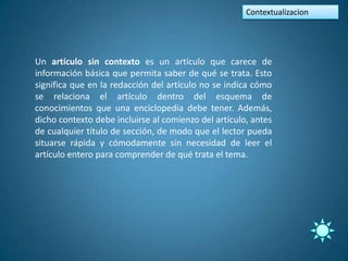 Contextualizacion




Un artículo sin contexto es un artículo que carece de
información básica que permita saber de qué se trata. Esto
significa que en la redacción del artículo no se indica cómo
se relaciona el artículo dentro del esquema de
conocimientos que una enciclopedia debe tener. Además,
dicho contexto debe incluirse al comienzo del artículo, antes
de cualquier título de sección, de modo que el lector pueda
situarse rápida y cómodamente sin necesidad de leer el
artículo entero para comprender de qué trata el tema.
 