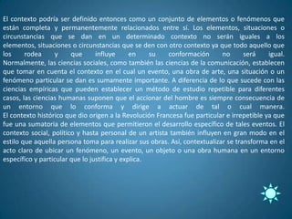 El contexto podría ser definido entonces como un conjunto de elementos o fenómenos que
están completa y permanentemente relacionados entre sí. Los elementos, situaciones o
circunstancias que se dan en un determinado contexto no serán iguales a los
elementos, situaciones o circunstancias que se den con otro contexto ya que todo aquello que
los     rodea     y     que      influye      en    su   conformación      no      será     igual.
Normalmente, las ciencias sociales, como también las ciencias de la comunicación, establecen
que tomar en cuenta el contexto en el cual un evento, una obra de arte, una situación o un
fenómeno particular se dan es sumamente importante. A diferencia de lo que sucede con las
ciencias empíricas que pueden establecer un método de estudio repetible para diferentes
casos, las ciencias humanas suponen que el accionar del hombre es siempre consecuencia de
un entorno que lo conforma y dirige a actuar de tal o cual manera.
El contexto histórico que dio origen a la Revolución Francesa fue particular e irrepetible ya que
fue una sumatoria de elementos que permitieron el desarrollo específico de tales eventos. El
contexto social, político y hasta personal de un artista también influyen en gran modo en el
estilo que aquella persona toma para realizar sus obras. Así, contextualizar se transforma en el
acto claro de ubicar un fenómeno, un evento, un objeto o una obra humana en un entorno
específico y particular que lo justifica y explica.
 