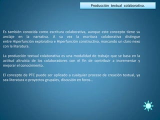 Producción textual colaborativa.




Es también conocida como escritura colaborativa, aunque este concepto tiene su
anclaje en la narrativa. A su vez la escritura colaborativa distingue
entre Hiperfunción explorativa e Hiperfunción constructiva, marcando un claro nexo
con la literatura.

La producción textual colaborativa es una modalidad de trabajo que se basa en la
actitud altruista de los colaboradores con el fin de contribuir a incrementar y
mejorar el conocimiento.

El concepto de PTC puede ser aplicado a cualquier proceso de creación textual, ya
sea literatura o proyectos grupales, discusión en foros...
 
