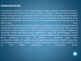 Colaboración cerrada

Los escenarios personales como el blog constituyen espacios digitales individuales abiertos a
la participación del público, con lo que los textos se amplían a modo de nuevas entradas.
El blog o diario personal, cuando está abierto a la colaboración, se asemeja a la herramienta
colaborativa foro, ya que las opiniones de los usuarios del blog se van añadiendo de forma
sucesiva al hilo principal, que en este caso, es la nota personal del autor del blog sobre un
determinado                                                                             tema.
Las comunidades virtuales son espacios digitales colectivos, en los que la producción textual
colaborativa se puede generar con multitud de herramientas como: foro, Chat, listas de
distribución, correo electrónico o pizarra electrónica. Se pueden destacar losMassively
Multiplayer Online Role-Playing Games (MMORPG) o juegos de rol multijugador masivo
online, videojuegos que permiten a miles de jugadores introducirse en un mundo virtual de
forma      simultánea     a     través    de    Internet,   e    interactuar    entre    ellos.
Los proyectos virtuales son aquellos espacios digitales de colaboración, donde lo que prima
no es el grupo (comunidad virtual) o el individuo (escenario personal), sino el proyecto. Ej.:
un          libro       digital        colaborativo       o        enciclopedia        virtual.
 